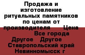 Продажа и изготовление ритуальных памятников по ценам от производителя!!! › Цена ­ 5 000 - Все города Другое » Другое   . Ставропольский край,Невинномысск г.